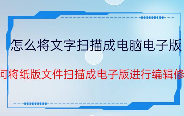 怎么将文字扫描成电脑电子版 如何将纸版文件扫描成电子版进行编辑修改？